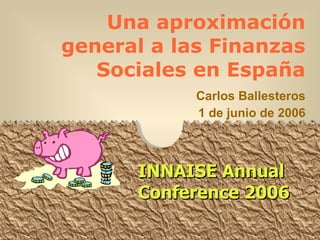 Una aproximación general a las Finanzas Sociales en España Carlos Ballesteros 1 de junio de 2006 INNAISE Annual Conference 2006 