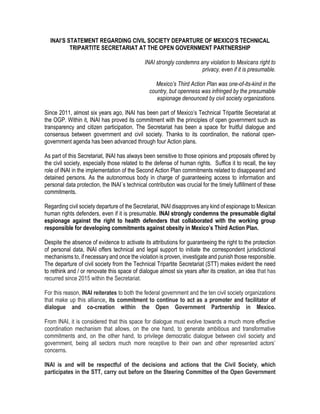 INAI’S STATEMENT REGARDING CIVIL SOCIETY DEPARTURE OF MEXICO’S TECHNICAL
TRIPARTITE SECRETARIAT AT THE OPEN GOVERNMENT PARTNERSHIP
INAI strongly condemns any violation to Mexicans right to
privacy, even if it is presumable.
Mexico’s Third Action Plan was one-of-its-kind in the
country, but openness was infringed by the presumable
espionage denounced by civil society organizations.
Since 2011, almost six years ago, INAI has been part of Mexico’s Technical Tripartite Secretariat at
the OGP. Within it, INAI has proved its commitment with the principles of open government such as
transparency and citizen participation. The Secretariat has been a space for fruitful dialogue and
consensus between government and civil society. Thanks to its coordination, the national open-
government agenda has been advanced through four Action plans.
As part of this Secretariat, INAI has always been sensitive to those opinions and proposals offered by
the civil society, especially those related to the defense of human rights. Suffice it to recall, the key
role of INAI in the implementation of the Second Action Plan commitments related to disappeared and
detained persons. As the autonomous body in charge of guaranteeing access to information and
personal data protection, the INAI´s technical contribution was crucial for the timely fulfillment of these
commitments.
Regarding civil society departure of the Secretariat, INAI disapproves any kind of espionage to Mexican
human rights defenders, even if it is presumable. INAI strongly condemns the presumable digital
espionage against the right to health defenders that collaborated with the working group
responsible for developing commitments against obesity in Mexico’s Third Action Plan.
Despite the absence of evidence to activate its attributions for guaranteeing the right to the protection
of personal data, INAI offers technical and legal support to initiate the correspondent jurisdictional
mechanisms to, if necessary and once the violation is proven, investigate and punish those responsible.
The departure of civil society from the Technical Tripartite Secretariat (STT) makes evident the need
to rethink and / or renovate this space of dialogue almost six years after its creation, an idea that has
recurred since 2015 within the Secretariat.
For this reason, INAI reiterates to both the federal government and the ten civil society organizations
that make up this alliance, its commitment to continue to act as a promoter and facilitator of
dialogue and co-creation within the Open Government Partnership in Mexico.
From INAI, it is considered that this space for dialogue must evolve towards a much more effective
coordination mechanism that allows, on the one hand, to generate ambitious and transformative
commitments and, on the other hand, to privilege democratic dialogue between civil society and
government, being all sectors much more receptive to their own and other represented actors’
concerns.
INAI is and will be respectful of the decisions and actions that the Civil Society, which
participates in the STT, carry out before on the Steering Committee of the Open Government
 