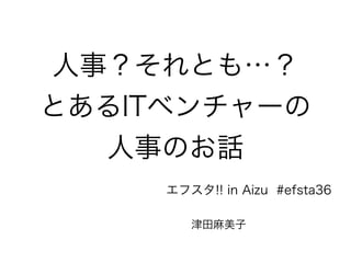 人事？それとも…？ 
とあるITベンチャーの 
人事のお話 
エフスタ!! in Aizu #efsta36 
津田麻美子 
 