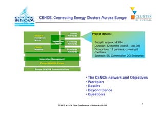 CENCE. Connecting Energy Clusters Across Europe



                                          Project details:


                                          • Budget: approx. k 894 .
                                          • Duration: 32 months (oct.05 – apr.08)
                                          • Consortium: 11 partners, covering 8
                                            countries
                                          • Sponsor: EU Commission DG Enterprise




                                    • The CENCE network and Objectives
                                    • Workplan
                                    • Results
                                    • Beyond Cence
                                    • Questions

                                                                               1
          CENCE  EIFN Final Conference – Bilbao 4/04/08
 