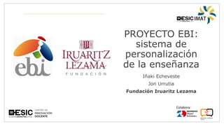 Colabora:
PROYECTO EBI:
sistema de
personalización
de la enseñanza
Iñaki Echeveste
Jon Urrutia
Fundación Iruaritz Lezama
 