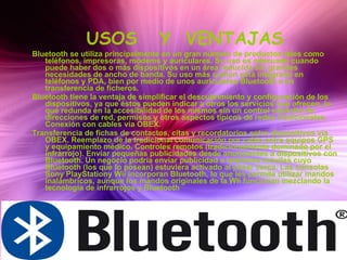 USOS  Y  VENTAJAS Bluetooth se utiliza principalmente en un gran número de productos tales como teléfonos, impresoras, módems y auriculares. Su uso es adecuado cuando puede haber dos o más dispositivos en un área reducida sin grandes necesidades de ancho de banda. Su uso más común está integrado en teléfonos y PDA, bien por medio de unos auriculares Bluetooth o en transferencia de ficheros. Bluetooth tiene la ventaja de simplificar el descubrimiento y configuración de los dispositivos, ya que éstos pueden indicar a otros los servicios que ofrecen, lo que redunda en la accesibilidad de los mismos sin un control explícito de direcciones de red, permisos y otros aspectos típicos de redes tradicionales. Conexión con cables vía OBEX.  Transferencia de fichas de contactos, citas y recordatorios entre dispositivos vía OBEX. Reemplazo de la tradicional comunicación por cable entre equipos GPS y equipamiento médico. Controles remotos (tradicionalmente dominado por el infrarrojo). Enviar pequeñas publicidades desde anunciantes a dispositivos con Bluetooth. Un negocio podría enviar publicidad a teléfonos móviles cuyo Bluetooth (los que lo posean) estuviera activado al pasar cerca. Las consolas Sony PlayStationy Wii incorporan Bluetooth, lo que les permite utilizar mandos inalámbricos, aunque los mandos originales de la Wii funcionan mezclando la tecnología de infrarrojos y Bluetooth  