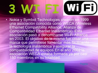 3 WI FI Nokia y Symbol Technologies crearon en 1999 una asociación conocida como WECA (Wireless Ethernet Compatibility Alliance, Alianza de Compatibilidad Ethernet Inalámbrica). Esta asociación pasó a denominarse Wi-Fi Alliance en 2003. El objetivo de la misma fue crear una marca que permitiese fomentar más fácilmente la tecnología inalámbrica y asegurar la compatibilidad de equipos.En el año 2002 la asociación WECA estaba formada ya por casi 150 miembros en su totalidad.  Inicio Pagina 