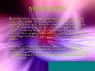 DEFINICION Es una tecnología dentro de las conocidas como tecnologías de última milla, también conocidas como bucle local que permite la recepción de datos por microondas y retransmisión por ondas de radio. El protocolo que caracteriza esta tecnología es el IEEE 802.16. Una de sus ventajas es dar servicios de banda ancha en zonas donde el despliegue de cable o fibra por la baja densidad de población presenta unos costos por usuario muy elevados (zonas rurales). El único organismo habilitado para certificar cumplimiento del estándar y la interoperabilidad entre equipamiento de distintos fabricantes es el Wimax Forum: todo equipamiento que no cuente el con esta certificación, no puede garantizar su interoperabilidad con otros productos. 