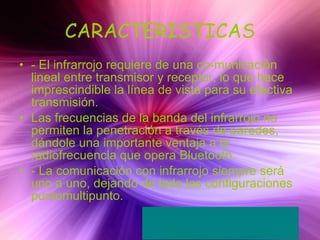 CARACTERISTICAS - El infrarrojo requiere de una co-municación lineal entre transmisor y receptor, lo que hace imprescindible la línea de vista para su efectiva transmisión. Las frecuencias de la banda del infrarrojo no permiten la penetración a través de paredes, dándole una importante ventaja a la radiofrecuencia que opera Bluetooth. - La comunicación con infrarrojo siempre será uno a uno, dejando de lado las configuraciones puntomultipunto. 