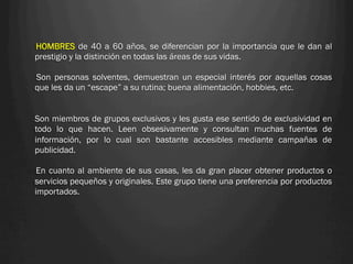 HOMBRES de 40 a 60 años, se diferencian por la importancia que le dan al
prestigio y la distinción en todas las áreas de sus vidas.

Son personas solventes, demuestran un especial interés por aquellas cosas
que les da un “escape” a su rutina; buena alimentación, hobbies, etc.


Son miembros de grupos exclusivos y les gusta ese sentido de exclusividad en
todo lo que hacen. Leen obsesivamente y consultan muchas fuentes de
información, por lo cual son bastante accesibles mediante campañas de
publicidad.

 En cuanto al ambiente de sus casas, les da gran placer obtener productos o
servicios pequeños y originales. Este grupo tiene una preferencia por productos
importados.
 