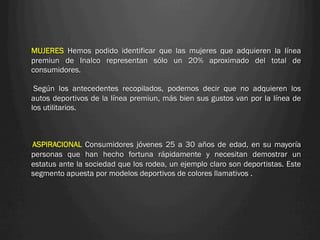 MUJERES Hemos podido identificar que las mujeres que adquieren la línea
premiun de Inalco representan sólo un 20% aproximado del total de
consumidores.

 Según los antecedentes recopilados, podemos decir que no adquieren los
autos deportivos de la línea premiun, más bien sus gustos van por la línea de
los utilitarios.



ASPIRACIONAL Consumidores jóvenes 25 a 30 años de edad, en su mayoría
personas que han hecho fortuna rápidamente y necesitan demostrar un
estatus ante la sociedad que los rodea, un ejemplo claro son deportistas. Este
segmento apuesta por modelos deportivos de colores llamativos .
 