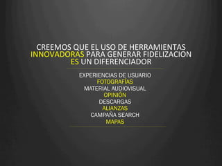 CREEMOS	
  QUE	
  EL	
  USO	
  DE	
  HERRAMIENTAS	
  
INNOVADORAS	
  PARA	
  GENERAR	
  FIDELIZACION	
  	
  
         ES	
  UN	
  DIFERENCIADOR	
  
                EXPERIENCIAS DE USUARIO
                      FOTOGRAFÍAS
                  MATERIAL AUDIOVISUAL
                        OPINIÓN
                       DESCARGAS
                        ALIANZAS
                    CAMPAÑA SEARCH
                         MAPAS
 