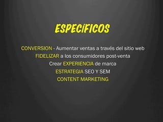 ESPECÍFICOS
CONVERSION - Aumentar ventas a través del sitio web
    FIDELIZAR a los consumidores post-venta
         Crear EXPERIENCIA de marca
             ESTRATEGIA SEO Y SEM
              CONTENT MARKETING
 