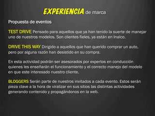 EXPERIENCIA de marca
Propuesta de eventos

TEST DRIVE Pensado para aquellos que ya han tenido la suerte de manejar
uno de nuestros modelos. Son clientes fieles, ya están en Inalco.

DRIVE THIS WAY Dirigido a aquellos que han querido comprar un auto,
pero por alguna razón han desistido en su compra.

En esta actividad podrán ser asesorados por expertos en conducción
quienes les enseñarán el funcionamiento y el correcto manejo del modelo
en que este interesado nuestro cliente.

BLOGGERS Serán parte de nuestros invitados a cada evento. Estos serán
pieza clave a la hora de viralizar en sus sitios las distintas actividades
generando contenido y propagándonos en la web.
 