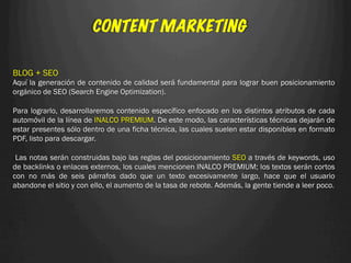CONTENT MARKETING

BLOG + SEO
Aquí la generación de contenido de calidad será fundamental para lograr buen posicionamiento
orgánico de SEO (Search Engine Optimization).
 
Para lograrlo, desarrollaremos contenido específico enfocado en los distintos atributos de cada
automóvil de la línea de INALCO PREMIUM. De este modo, las características técnicas dejarán de
estar presentes sólo dentro de una ficha técnica, las cuales suelen estar disponibles en formato
PDF, listo para descargar.

 Las notas serán construidas bajo las reglas del posicionamiento SEO a través de keywords, uso
de backlinks o enlaces externos, los cuales mencionen INALCO PREMIUM; los textos serán cortos
con no más de seis párrafos dado que un texto excesivamente largo, hace que el usuario
abandone el sitio y con ello, el aumento de la tasa de rebote. Además, la gente tiende a leer poco.
 