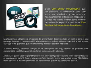 Usar CONTENIDO MULTIMEDIA que
                                               complemente la información para que
                                               este sea dinámico y entretenido.
                                               Acompañaremos el texto con imágenes y/
                                               o video los cuales tendrán como nombre
                                               de archivo la keyword a posicionar. Esto
                                               facilitará la indexación en buscadores.




La plataforma a utilizar será Wordpress. En primer lugar, debemos elegir un nombre para el blog
que vaya de acuerdo con nuestra KW, el cual debe tener máximo 60 caracteres. Así, le indicaremos
a Google como queremos que nos encuentre y de lo que estamos hablando.
 
Al mismo tiempo, debemos trabajar en la descripción del blog, usando las palabras clave
mencionadas en el título y complementarlas con descripción adicional.
 
Además, se puede usar un profit theme el cual en su configuración cuenta con herramientas para
el posicionamiento SEO. Para el mismo propósito, también puede usarse el All in one SEO PACK a
modo de sacar el máximo provecho a las herramientas que nos ayudarán para este fin.
 