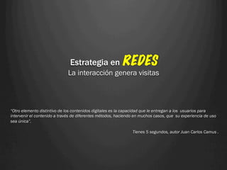 Estrategia en REDES
                             La interacción genera visitas



“Otro elemento distintivo de los contenidos digitales es la capacidad que le entregan a los usuarios para
intervenir el contenido a través de diferentes métodos, haciendo en muchos casos, que su experiencia de uso
sea única”.

                                                               Tienes 5 segundos, autor Juan Carlos Camus .
 
 