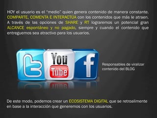 HOY el usuario es el “medio” quien genera contenido de manera constante.
COMPARTE, COMENTA E INTERACTÚA con los contenidos que más le atraen.
A través de las opciones de SHARE y RT lograremos un potencial gran
ALCANCE espontáneo y no pagado, siempre y cuando el contenido que
entreguemos sea atractivo para los usuarios.




                                                Responsables de viralizar
                                                contenido del BLOG




De este modo, podemos crear un ECOSISTEMA DIGITAL que se retroalimente
en base a la interacción que generemos con los usuarios.
 