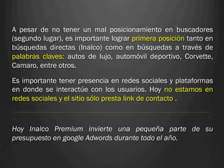 A pesar de no tener un mal posicionamiento en buscadores
(segundo lugar), es importante lograr primera posición tanto en
búsquedas directas (Inalco) como en búsquedas a través de
palabras claves: autos de lujo, automóvil deportivo, Corvette,
Camaro, entre otros.

Es importante tener presencia en redes sociales y plataformas
en donde se interactúe con los usuarios. Hoy no estamos en
redes sociales y el sitio sólo presta link de contacto .



Hoy Inalco Premium invierte una pequeña parte de su
presupuesto en google Adwords durante todo el año.
 