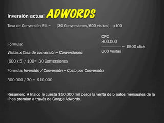 Inversión actual     ADWORDS
Tasa de Conversión 5% =    (30 Conversiones/600 visitas)    x100

                                                    CPC
                                                    300.000
Fórmula:
                                                    ------------------- = $500 click
Visitas x Tasa de conversión= Conversiones          600 Visitas

(600 x 5) / 100= 30 Conversiones

Fórmula: Inversión / Conversión = Costo por Conversión

300.000 / 30 = $10.000


Resumen: A Inalco le cuesta $50.000 mil pesos la venta de 5 autos mensuales de la
línea premiun a través de Google Adwords.
 
