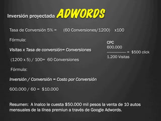 Inversión proyectada    ADWORDS
Tasa de Conversión 5% =    (60 Conversiones/1200)     x100

Fórmula:
                                                 CPC
                                                 600.000
Visitas x Tasa de conversión= Conversiones       ------------------- = $500 click
                                                 1.200 Visitas
 (1200 x 5) / 100= 60 Conversiones

 Fórmula:

Inversión / Conversión = Costo por Conversión

600.000 / 60 = $10.000


Resumen: A Inalco le cuesta $50.000 mil pesos la venta de 10 autos
mensuales de la línea premiun a través de Google Adwords.
 