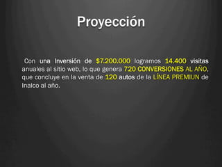 Proyección

 Con una Inversión de $7.200.000 logramos 14.400 visitas
anuales al sitio web, lo que genera 720 CONVERSIONES AL AÑO,
que concluye en la venta de 120 autos de la LÍNEA PREMIUN de
Inalco al año.
 