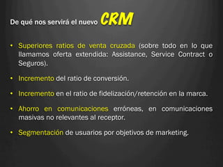 De qué nos servirá el nuevo   CRM
•  Superiores ratios de venta cruzada (sobre todo en lo que
   llamamos oferta extendida: Assistance, Service Contract o
   Seguros).

•  Incremento del ratio de conversión.

•  Incremento en el ratio de fidelización/retención en la marca.

•  Ahorro en comunicaciones erróneas, en comunicaciones
   masivas no relevantes al receptor.

•  Segmentación de usuarios por objetivos de marketing.
 