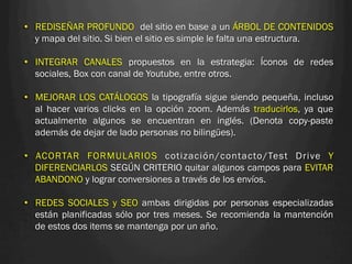 •  REDISEÑAR PROFUNDO del sitio en base a un ÁRBOL DE CONTENIDOS
   y mapa del sitio. Si bien el sitio es simple le falta una estructura.

•  INTEGRAR CANALES propuestos en la estrategia: Íconos de redes
   sociales, Box con canal de Youtube, entre otros.

•  MEJORAR LOS CATÁLOGOS la tipografía sigue siendo pequeña, incluso
   al hacer varios clicks en la opción zoom. Además traducirlos, ya que
   actualmente algunos se encuentran en inglés. (Denota copy-paste
   además de dejar de lado personas no bilingües).

•  ACORTAR FORMULARIOS cotización/contacto/Test Drive Y
   DIFERENCIARLOS SEGÚN CRITERIO quitar algunos campos para EVITAR
   ABANDONO y lograr conversiones a través de los envíos.

•  REDES SOCIALES y SEO ambas dirigidas por personas especializadas
   están planificadas sólo por tres meses. Se recomienda la mantención
   de estos dos items se mantenga por un año.
 