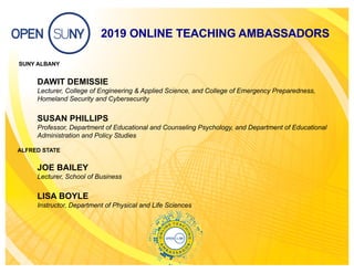2019 ONLINE TEACHING AMBASSADORS
SUNY ALBANY
DAWIT DEMISSIE
Lecturer, College of Engineering & Applied Science, and College of Emergency Preparedness,
Homeland Security and Cybersecurity
SUSAN PHILLIPS
Professor, Department of Educational and Counseling Psychology, and Department of Educational
Administration and Policy Studies
ALFRED STATE
JOE BAILEY
Lecturer, School of Business
LISA BOYLE
Instructor, Department of Physical and Life Sciences
 