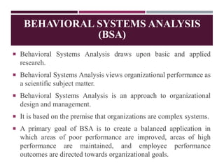 BEHAVIORAL SYSTEMS ANALYSIS
(BSA)
 Behavioral Systems Analysis draws upon basic and applied
research.
 Behavioral Systems Analysis views organizational performance as
a scientific subject matter.
 Behavioral Systems Analysis is an approach to organizational
design and management.
 It is based on the premise that organizations are complex systems.
 A primary goal of BSA is to create a balanced application in
which areas of poor performance are improved, areas of high
performance are maintained, and employee performance
outcomes are directed towards organizational goals.
 