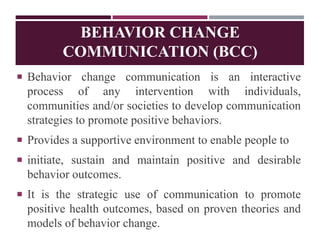  Behavior change communication is an interactive
process of any intervention with individuals,
communities and/or societies to develop communication
strategies to promote positive behaviors.
 Provides a supportive environment to enable people to
 initiate, sustain and maintain positive and desirable
behavior outcomes.
 It is the strategic use of communication to promote
positive health outcomes, based on proven theories and
models of behavior change.
BEHAVIOR CHANGE
COMMUNICATION (BCC)
 