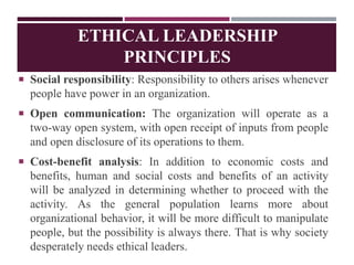 ETHICAL LEADERSHIP
PRINCIPLES
 Social responsibility: Responsibility to others arises whenever
people have power in an organization.
 Open communication: The organization will operate as a
two-way open system, with open receipt of inputs from people
and open disclosure of its operations to them.
 Cost-benefit analysis: In addition to economic costs and
benefits, human and social costs and benefits of an activity
will be analyzed in determining whether to proceed with the
activity. As the general population learns more about
organizational behavior, it will be more difficult to manipulate
people, but the possibility is always there. That is why society
desperately needs ethical leaders.
 