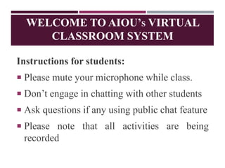 WELCOME TO AIOU’S VIRTUAL
CLASSROOM SYSTEM
Instructions for students:
 Please mute your microphone while class.
 Don’t engage in chatting with other students
 Ask questions if any using public chat feature
 Please note that all activities are being
recorded
 