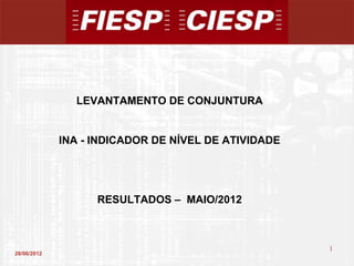 LEVANTAMENTO DE CONJUNTURA


             INA - INDICADOR DE NÍVEL DE ATIVIDADE




                   RESULTADOS – MAIO/2012



                                                     1
28/06/2012
                                                         1
 