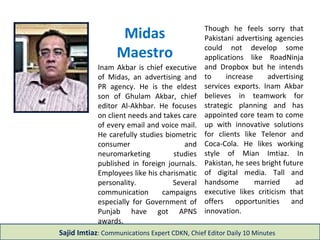 Inam Akbar is chief executive
of Midas, an advertising and
PR agency. He is the eldest
son of Ghulam Akbar, chief
editor Al-Akhbar. He focuses
on client needs and takes care
of every email and voice mail.
He carefully studies biometric
consumer and
neuromarketing studies
published in foreign journals.
Employees like his charismatic
personality. Several
communication campaigns
especially for Government of
Punjab have got APNS
awards.
Though he feels sorry that
Pakistani advertising agencies
could not develop some
applications like RoadNinja
and Dropbox but he intends
to increase advertising
services exports. Inam Akbar
believes in teamwork for
strategic planning and has
appointed core team to come
up with innovative solutions
for clients like Telenor and
Coca-Cola. He likes working
style of Mian Imtiaz. In
Pakistan, he sees bright future
of digital media. Tall and
handsome married ad
executive likes criticism that
offers opportunities and
innovation.
Midas
Maestro
Sajid Imtiaz: Communications Expert CDKN, Chief Editor Daily 10 Minutes
 