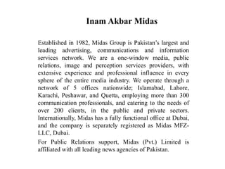 Inam Akbar Midas
Established in 1982, Midas Group is Pakistan’s largest and
leading advertising, communications and information
services network. We are a one-window media, public
relations, image and perception services providers, with
extensive experience and professional influence in every
sphere of the entire media industry. We operate through a
network of 5 offices nationwide; Islamabad, Lahore,
Karachi, Peshawar, and Quetta, employing more than 300
communication professionals, and catering to the needs of
over 200 clients, in the public and private sectors.
Internationally, Midas has a fully functional office at Dubai,
and the company is separately registered as Midas MFZ-
LLC, Dubai.
For Public Relations support, Midas (Pvt.) Limited is
affiliated with all leading news agencies of Pakistan.
 