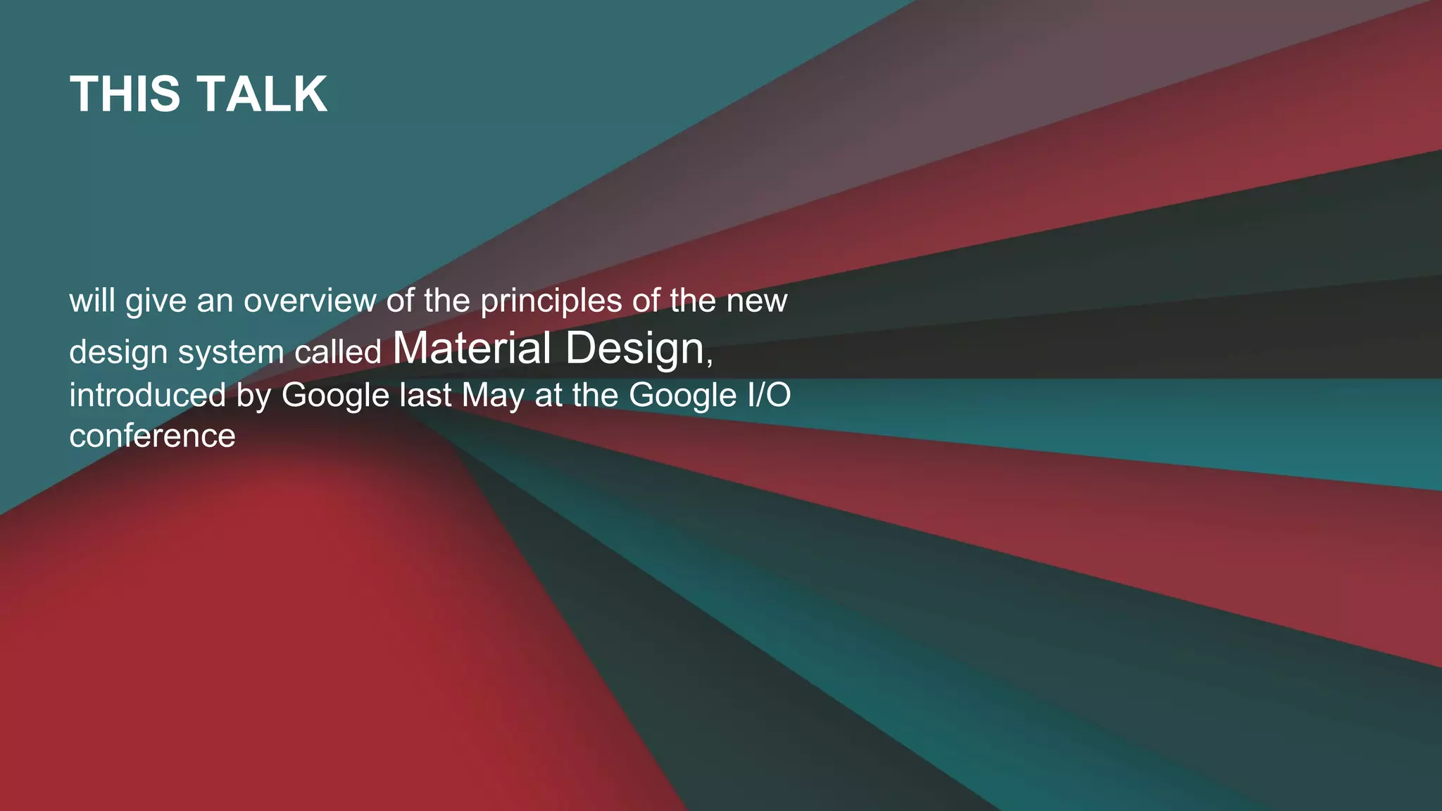 THIS TALK 
will give an overview of the principles of the new 
design system called Material Design, 
introduced by Google last May at the Google I/O 
conference 
 