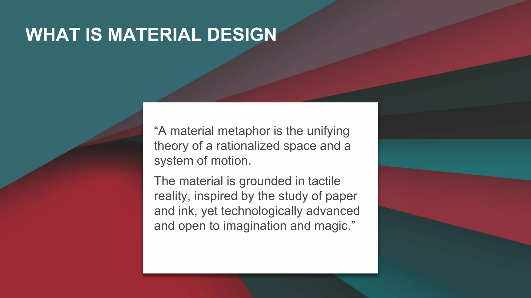 WHAT IS MATERIAL DESIGN 
“A material metaphor is the unifying 
theory of a rationalized space and a 
system of motion. 
The material is grounded in tactile 
reality, inspired by the study of paper 
and ink, yet technologically advanced 
and open to imagination and magic.” 
 
