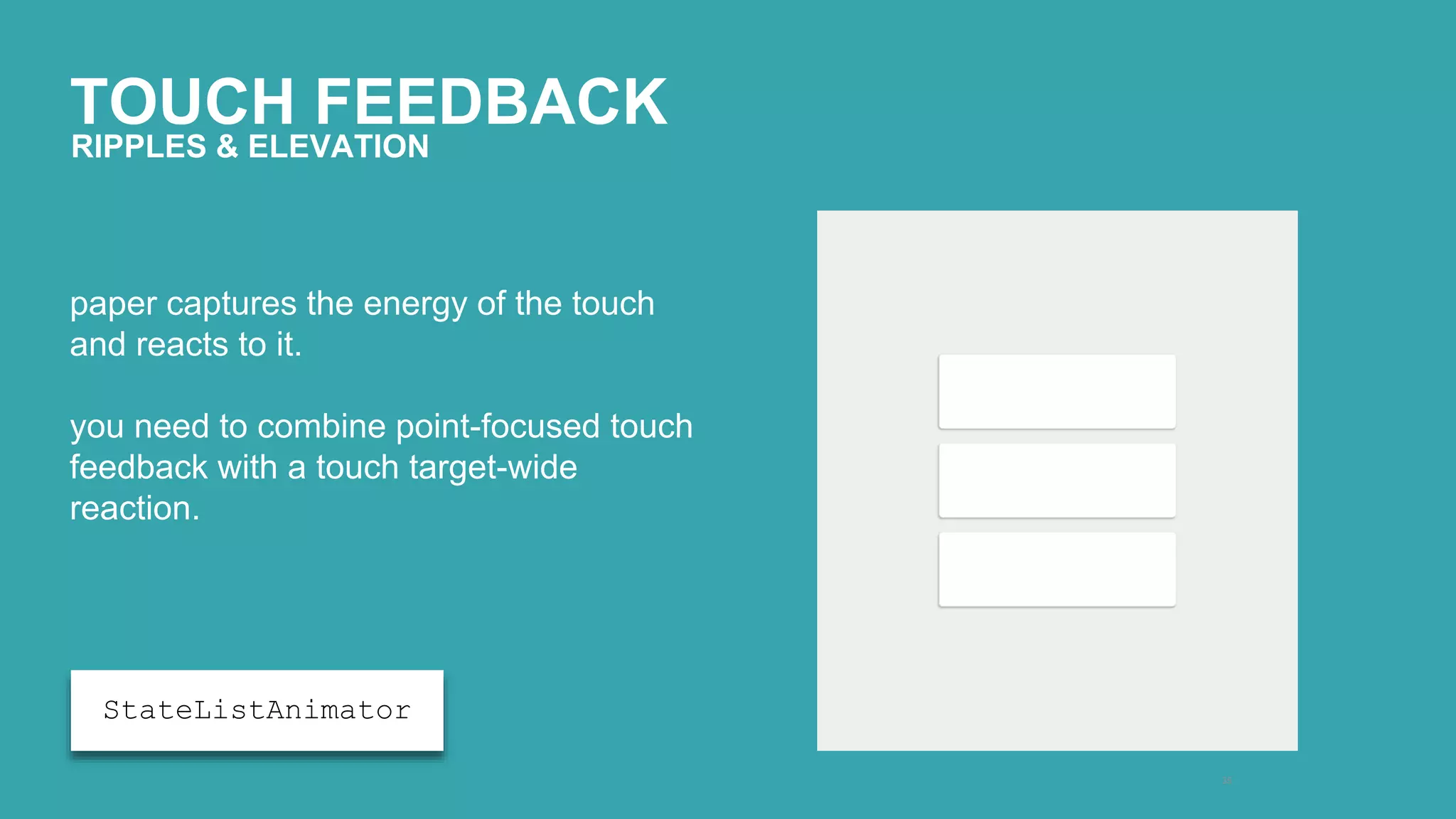 TOUCH FEEDBACK 
35 
RIPPLES & ELEVATION 
paper captures the energy of the touch 
and reacts to it. 
you need to combine point-focused touch 
feedback with a touch target-wide 
reaction. 
StateListAnimator 
 