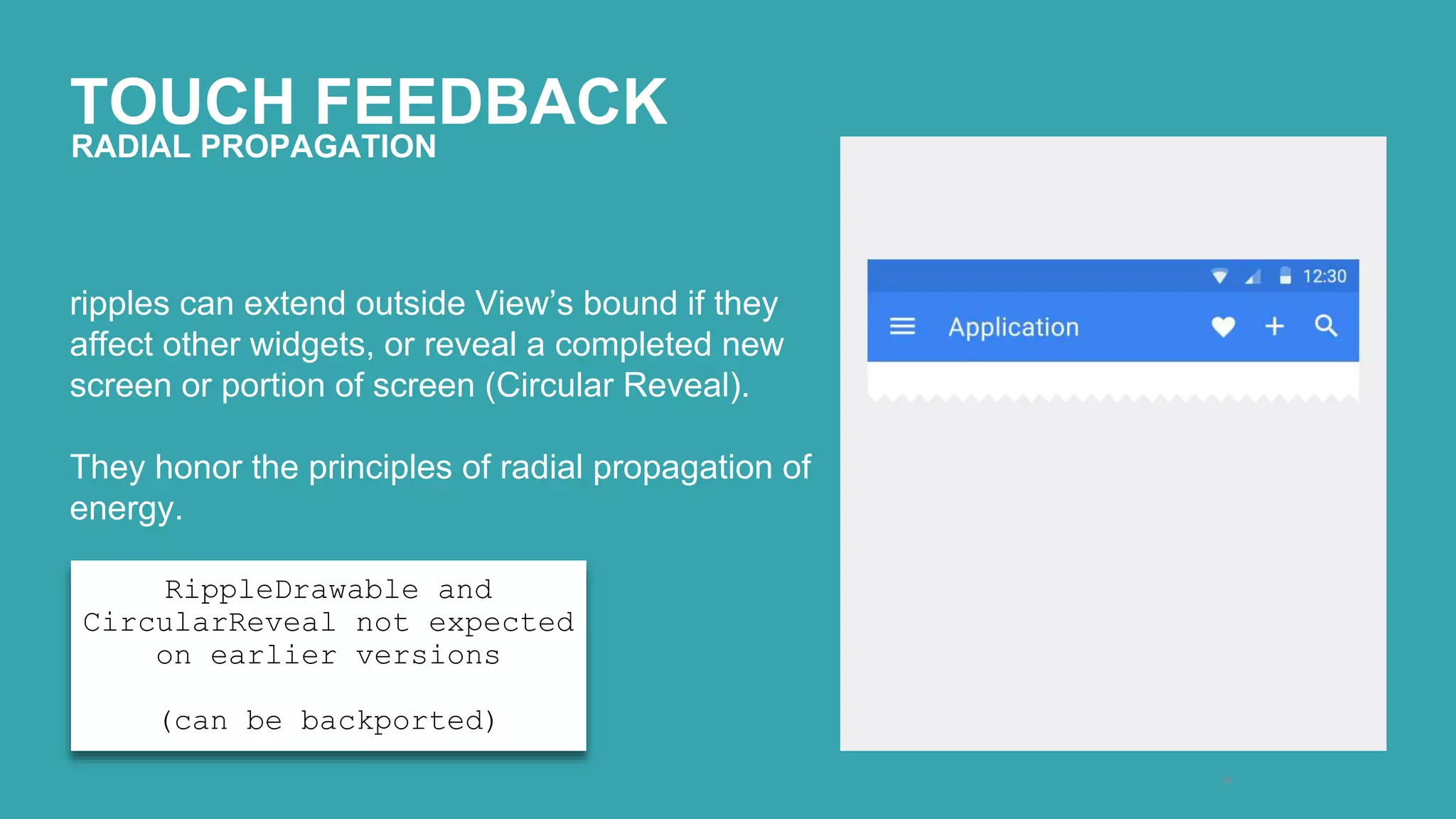 TOUCH FEEDBACK 
36 
RADIAL PROPAGATION 
ripples can extend outside View’s bound if they 
affect other widgets, or reveal a completed new 
screen or portion of screen (Circular Reveal). 
They honor the principles of radial propagation of 
energy. 
RippleDrawable and 
CircularReveal not expected 
on earlier versions 
(can be backported) 
 