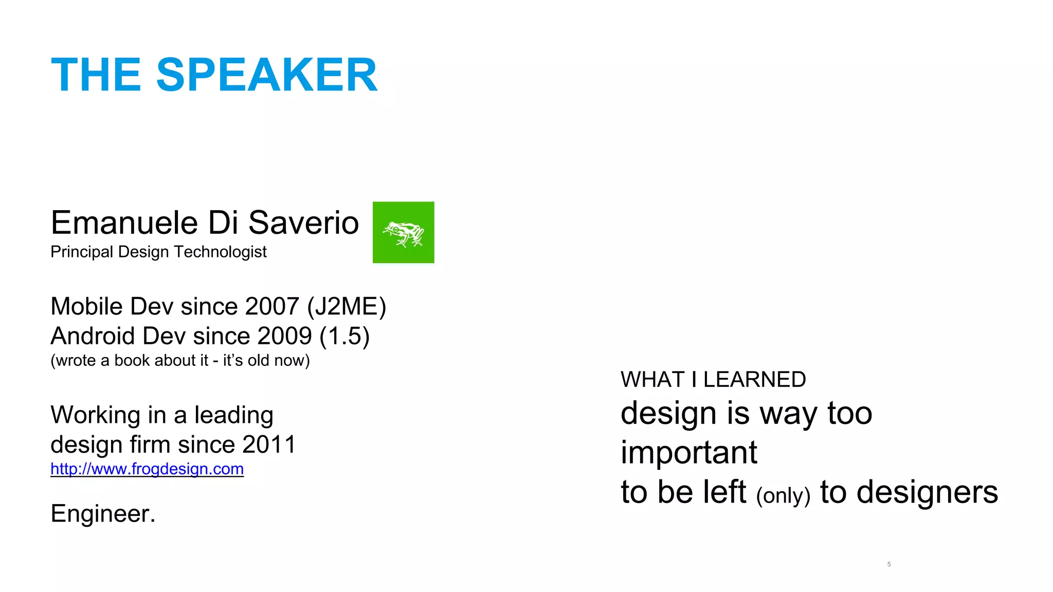 5 
THE SPEAKER 
Emanuele Di Saverio 
Principal Design Technologist 
Mobile Dev since 2007 (J2ME) 
Android Dev since 2009 (1.5) 
(wrote a book about it - it’s old now) 
Working in a leading 
design firm since 2011 
http://www.frogdesign.com 
Engineer. 
WHAT I LEARNED 
design is way too 
important 
to be left (only) to designers 
 