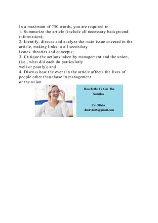 In a maximum of 750 words, you are required to:
1. Summarize the article (include all necessary background
information);
2. Identify, discuss and analyze the main issue covered in the
article, making links to all secondary
issues, theories and concepts;
3. Critique the actions taken by management and the union,
(i.e., what did each do particularly
well or poorly); and
4. Discuss how the event in the article affects the lives of
people other than those in management
or the union
 