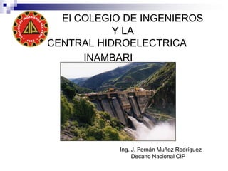 El COLEGIO DE INGENIEROS
Y LA
CENTRAL HIDROELECTRICA
INAMBARI
Ing. J. Fernán Muñoz Rodríguez
Decano Nacional CIP
 