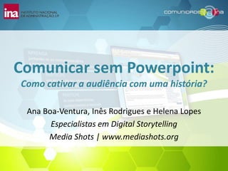 Comunicar sem Powerpoint:
Como cativar a audiência com uma história?

 Ana Boa-Ventura, Inês Rodrigues e Helena Lopes
       Especialistas em Digital Storytelling
      Media Shots | www.mediashots.org
 