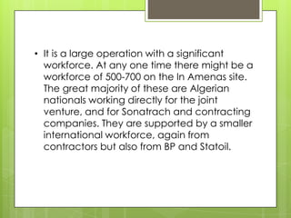 • It is a large operation with a significant
  workforce. At any one time there might be a
  workforce of 500-700 on the In Amenas site.
  The great majority of these are Algerian
  nationals working directly for the joint
  venture, and for Sonatrach and contracting
  companies. They are supported by a smaller
  international workforce, again from
  contractors but also from BP and Statoil.
 