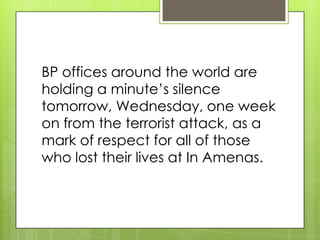 BP offices around the world are
holding a minute’s silence
tomorrow, Wednesday, one week
on from the terrorist attack, as a
mark of respect for all of those
who lost their lives at In Amenas.
 