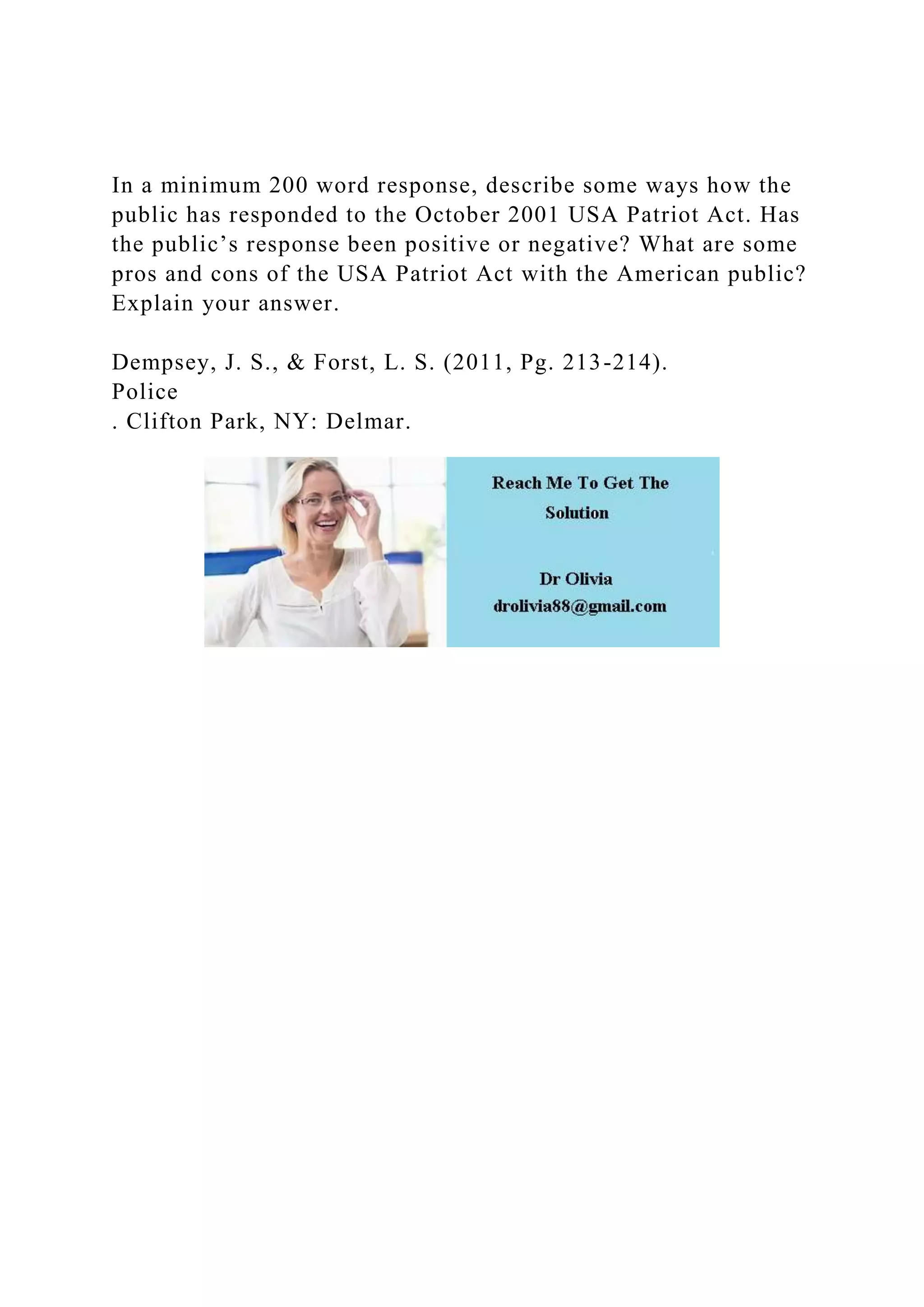 In a minimum 200 word response, describe some ways how the
public has responded to the October 2001 USA Patriot Act. Has
the public’s response been positive or negative? What are some
pros and cons of the USA Patriot Act with the American public?
Explain your answer.
Dempsey, J. S., & Forst, L. S. (2011, Pg. 213-214).
Police
. Clifton Park, NY: Delmar.
