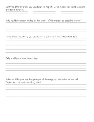 List three different stores you would want to shop at. Circle the one you would choose to
spend your minute in.

///////////

///////////

///////////

Why would you choose to shop at that store? What makes it so appealing to you?

////////////////////////////////////////
////////////////////////////////////////
Name at least four things you would want to grab in your minute from that store.

////////////////////////////////////////
////////////////////////////////////////
////////////////////////////////////////
Why would you choose those things?

////////////////////////////////////////
////////////////////////////////////////
////////////////////////////////////////
What would be your plan for getting all of the things you want within the minute?
Remember, a minute is not a long time!!

////////////////////////////////////////
////////////////////////////////////////
////////////////////////////////////////

 