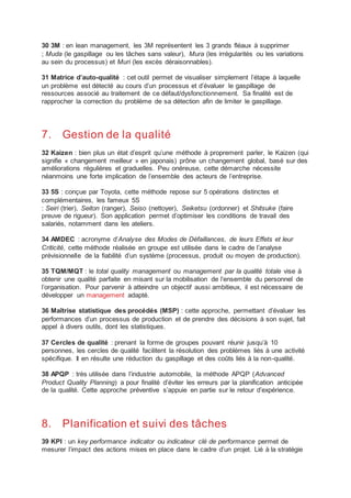 30 3M : en lean management, les 3M représentent les 3 grands fléaux à supprimer
; Muda (le gaspillage ou les tâches sans valeur), Mura (les irrégularités ou les variations
au sein du processus) et Muri (les excès déraisonnables).
31 Matrice d’auto-qualité : cet outil permet de visualiser simplement l’étape à laquelle
un problème est détecté au cours d’un processus et d’évaluer le gaspillage de
ressources associé au traitement de ce défaut/dysfonctionnement. Sa finalité est de
rapprocher la correction du problème de sa détection afin de limiter le gaspillage.
7. Gestion de la qualité
32 Kaizen : bien plus un état d’esprit qu’une méthode à proprement parler, le Kaizen (qui
signifie « changement meilleur » en japonais) prône un changement global, basé sur des
améliorations régulières et graduelles. Peu onéreuse, cette démarche nécessite
néanmoins une forte implication de l’ensemble des acteurs de l’entreprise.
33 5S : conçue par Toyota, cette méthode repose sur 5 opérations distinctes et
complémentaires, les fameux 5S
: Seiri (trier), Seiton (ranger), Seiso (nettoyer), Seiketsu (ordonner) et Shitsuke (faire
preuve de rigueur). Son application permet d’optimiser les conditions de travail des
salariés, notamment dans les ateliers.
34 AMDEC : acronyme d’Analyse des Modes de Défaillances, de leurs Effets et leur
Criticité, cette méthode réalisée en groupe est utilisée dans le cadre de l’analyse
prévisionnelle de la fiabilité d’un système (processus, produit ou moyen de production).
35 TQM/MQT : le total quality management ou management par la qualité totale vise à
obtenir une qualité parfaite en misant sur la mobilisation de l’ensemble du personnel de
l’organisation. Pour parvenir à atteindre un objectif aussi ambitieux, il est nécessaire de
développer un management adapté.
36 Maîtrise statistique des procédés (MSP) : cette approche, permettant d’évaluer les
performances d’un processus de production et de prendre des décisions à son sujet, fait
appel à divers outils, dont les statistiques.
37 Cercles de qualité : prenant la forme de groupes pouvant réunir jusqu’à 10
personnes, les cercles de qualité facilitent la résolution des problèmes liés à une activité
spécifique. Il en résulte une réduction du gaspillage et des coûts liés à la non-qualité.
38 APQP : très utilisée dans l’industrie automobile, la méthode APQP (Advanced
Product Quality Planning) a pour finalité d’éviter les erreurs par la planification anticipée
de la qualité. Cette approche préventive s’appuie en partie sur le retour d’expérience.
8. Planification et suivi des tâches
39 KPI : un key performance indicator ou indicateur clé de performance permet de
mesurer l’impact des actions mises en place dans le cadre d’un projet. Lié à la stratégie
 