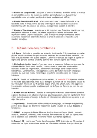15 Matrice de compatibilité : adoptant la forme d’un tableau à double entrée, la matrice
de comptabilité permet de choisir une solution parmi plusieurs en évaluant leur
compatibilité avec un certain nombre de critères préalablement définis.
16 Matrice faisabilité/efficacité : s’articulant autour des critères d’efficacité et de
faisabilité, cette matrice permet de faire un tri objectif dans les idées issues d’un
brainstorming afin de prioriser les actions, au regard des objectifs à atteindre.
17 Matrice d’Eisenhower : inventé par le 34e
président des États-Unis d’Amérique, cet
outil permet d’estimer le niveau de priorité de plusieurs actions en évaluant leur
importance et leur urgence respective. Cette matrice très simple d’utilisation atteint
néanmoins rapidement ses limites lorsque la prise de décision se rapporte à une
situation complexe.
5. Résolution des problèmes
18 6 Sigma : élaborée et brevetée par Motorola, la démarche 6 Sigma est une approche
globale visant à améliorer les processus en réduisant les causes de leur variabilité, ceci
dans le but d’atteindre une qualité absolue. Le niveau d’aptitude de l’expert 6 Sigma est
représenté par une ceinture (ou belt), comme dans certains sports de combat.
19 Méthode de Hoshin Kanri : s’inscrivant dans le processus de lean management, la
méthode Hoshin Kanri sert à identifier, communiquer et piloter des améliorations
radicales au sein de l’organisation, en déclinant la stratégie dans chaque niveau
hiérarchique. Concrètement, cette approche permet de traduire la vision stratégique
conduite au plus haut niveau hiérarchique en actions concrètes dans les niveaux
inférieurs.
20 PDCA : basée sur un principe de cercle vertueux, la méthode PDCA permet à la fois
de résoudre des problèmes, mais aussi d’intégrer durablement les innovations issues de
leur résolution. Reposant sur 4 grandes étapes (Plan, Do, Check, Act), cette approche
très populaire est représentée graphiquement par la Roue de Deming, du nom de son
inventeur.
21 Kaizen Blitz ou Kaikaku : prenant le contre-pied du Kaizen, cette méthode consiste
à placer des équipes en situation d’urgence pour les pousser à innover rapidement. Pour
éviter toute dispersion d’énergie, la focale est volontairement placée sur une zone et un
objet bien précis.
22 Trystorming : en associant brainstorming et prototypage, le concept de trystorming
permet à une équipe de déterminer rapidement quelle solution est la plus disposée à
fonctionner.
23 DMAIC : acronyme de Define Measure Analyse Improve Control (définir, mesurer,
analyser, améliorer, contrôler), cette méthode intimement liée au lean Six Sigma porte
sur la résolution des problèmes récurrents relatifs aux tâches répétitives.
24 Rapport A3 : inventé par Toyota dans les années 1970, le principe du A3 consiste à
rassembler de façon standardisée toutes les informations relatives à un problème (de
 