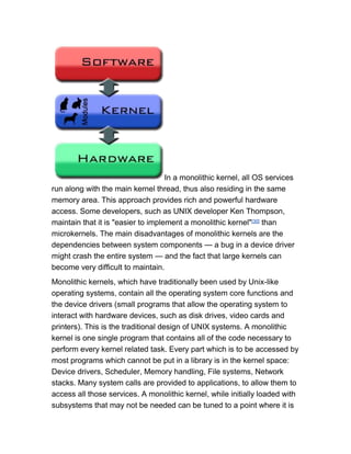In a monolithic kernel, all OS services
run along with the main kernel thread, thus also residing in the same
memory area. This approach provides rich and powerful hardware
access. Some developers, such as UNIX developer Ken Thompson,
maintain that it is "easier to implement a monolithic kernel"[30] than
microkernels. The main disadvantages of monolithic kernels are the
dependencies between system components — a bug in a device driver
might crash the entire system — and the fact that large kernels can
become very difficult to maintain.
Monolithic kernels, which have traditionally been used by Unix-like
operating systems, contain all the operating system core functions and
the device drivers (small programs that allow the operating system to
interact with hardware devices, such as disk drives, video cards and
printers). This is the traditional design of UNIX systems. A monolithic
kernel is one single program that contains all of the code necessary to
perform every kernel related task. Every part which is to be accessed by
most programs which cannot be put in a library is in the kernel space:
Device drivers, Scheduler, Memory handling, File systems, Network
stacks. Many system calls are provided to applications, to allow them to
access all those services. A monolithic kernel, while initially loaded with
subsystems that may not be needed can be tuned to a point where it is
 