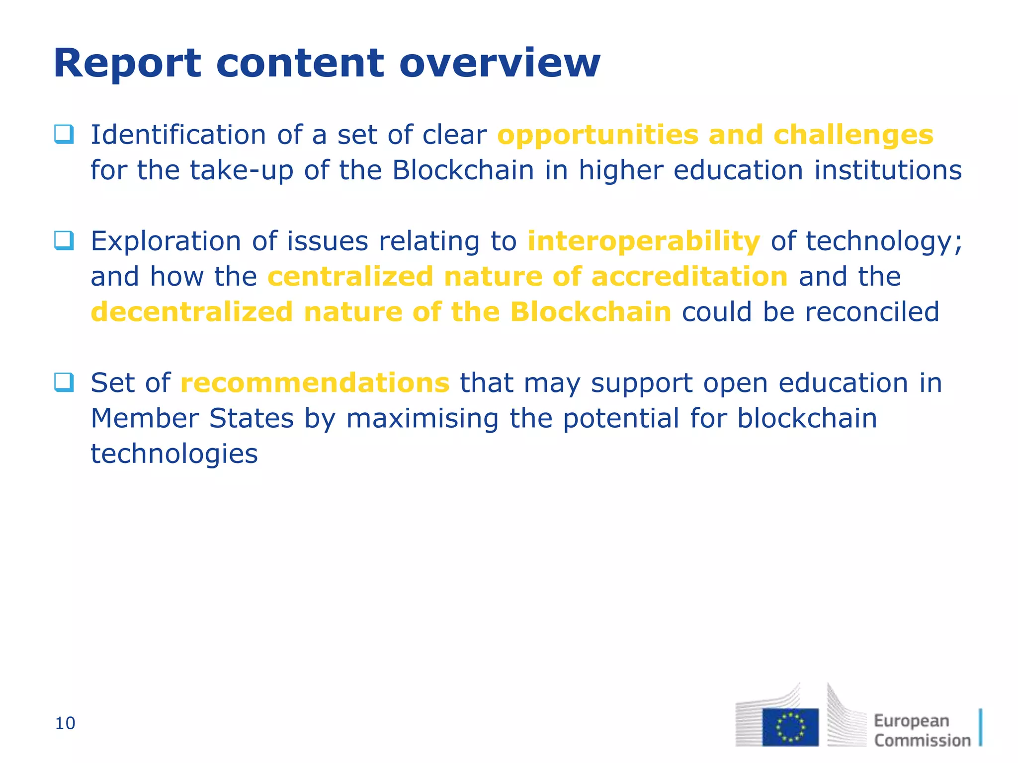 10
Report content overview
 Identification of a set of clear opportunities and challenges
for the take-up of the Blockchain in higher education institutions
 Exploration of issues relating to interoperability of technology;
and how the centralized nature of accreditation and the
decentralized nature of the Blockchain could be reconciled
 Set of recommendations that may support open education in
Member States by maximising the potential for blockchain
technologies
 