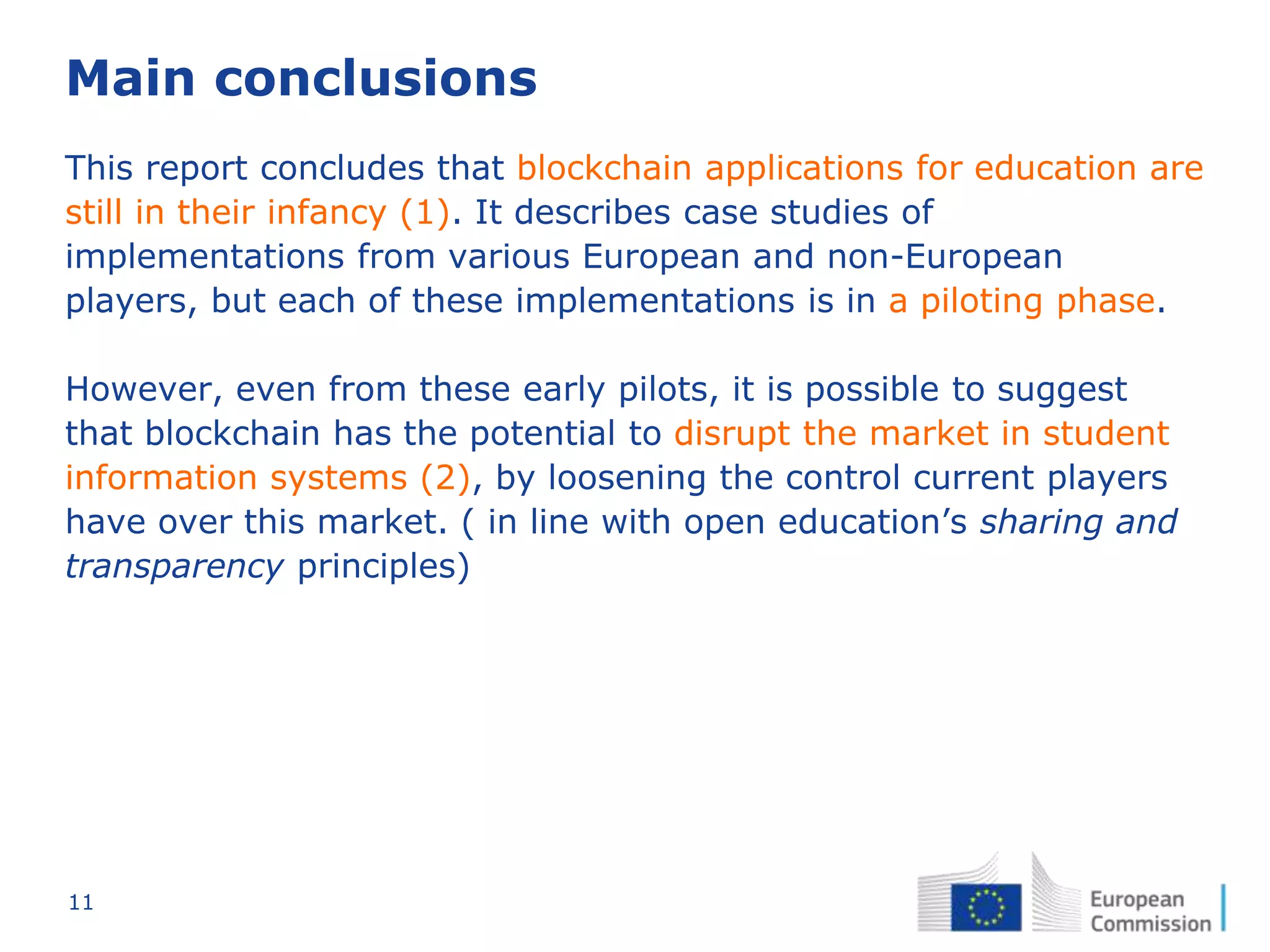 11
Main conclusions
This report concludes that blockchain applications for education are
still in their infancy (1). It describes case studies of
implementations from various European and non-European
players, but each of these implementations is in a piloting phase.
However, even from these early pilots, it is possible to suggest
that blockchain has the potential to disrupt the market in student
information systems (2), by loosening the control current players
have over this market. ( in line with open education’s sharing and
transparency principles)
 