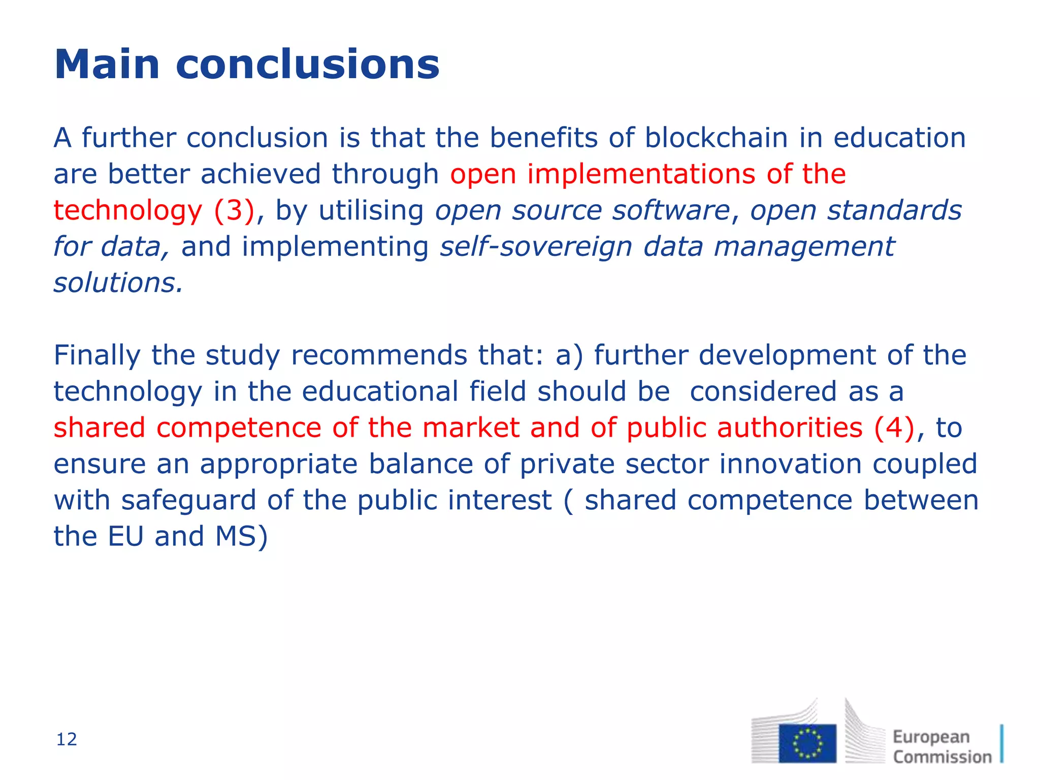 12
Main conclusions
A further conclusion is that the benefits of blockchain in education
are better achieved through open implementations of the
technology (3), by utilising open source software, open standards
for data, and implementing self-sovereign data management
solutions.
Finally the study recommends that: a) further development of the
technology in the educational field should be considered as a
shared competence of the market and of public authorities (4), to
ensure an appropriate balance of private sector innovation coupled
with safeguard of the public interest ( shared competence between
the EU and MS)
 